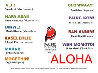 ALII! 
ALOHA 
Republic of Palau (Palauans) 
OLOMWAAY! 
Carolinians (Saipanese) 
HAFA ADAI! 
Guam (Chamorros / Guamanians) 
IAKWE! 
Marshall Islands (Marshallese) 
KASELEHLIE! 
Pohnpei, FSM (Pohnpeians) 
MAURI! 
Kiribati (Gilbertese) 
MOGETHIN! 
Yap, FSM (Yapese) 
PAING KOM! 
Kosrae, FSM (Kosraeans) 
RAN ANNIM! 
Chuuk, FSM (Chuukese) 
WENIMOMOTO! 
Outer Islands (Chuuk / Yap) 
Pacific Islander Student Center at UH Hilo: www.hilo.hawaii.edu/pisc | Pacific Students: www.pacificstudents.org 
 
