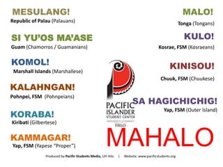 MESULANG! 
MAHALO 
Republic of Palau (Palauans) 
MALO! 
Tonga (Tongans) 
SI YU’OS MA’ASE 
Guam (Chamorros / Guamanians) 
KOMOL! 
Marshall Islands (Marshallese) 
KALAHNGAN! 
Pohnpei, FSM (Pohnpeians) 
KORABA! 
Kiribati (Gilbertese) 
KAMMAGAR! 
Yap, FSM (Yapese “Proper”) 
KULO! 
Kosrae, FSM (Kosraeans) 
KINISOU! 
Chuuk, FSM (Chuukese) 
SA HAGICHICHIG! 
Yap, FSM (Outer Island) 
Produced by Pacific Students Media, UH Hilo | Website: www.pacificstudents.org 

