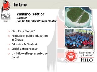 Intro 
Vidalino Raatior 
Director 
Pacific Islander Student Center 
o Chuukese “Jones” 
o Product of public education 
in Chuuk 
o Educator & Student 
o Social Entrepreneur 
o UH Hilo well represented on 
panel 
 