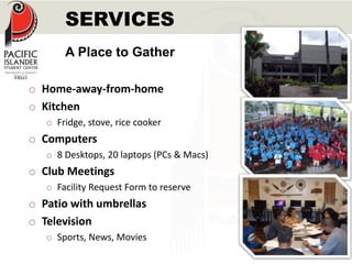 SERVICES 
A Place to Gather 
o Home-away-from-home 
o Kitchen 
o Fridge, stove, rice cooker 
o Computers 
o 8 Desktops, 20 laptops (PCs & Macs) 
o Club Meetings 
o Facility Request Form to reserve 
o Patio with umbrellas 
o Television 
o Sports, News, Movies 
 