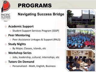 PROGRAMS 
Navigating Success Bridge 
o Academic Support 
o Student Support Services Program (SSSP) 
o Peer Mentoring 
o Peer Assistance Linkages & Support (PALS) 
o Study Nights 
o By Major, Classes, Islands, etc 
o Workshop Series 
o Jobs, leadership, cultural, internships, etc 
o Tutors On Demand 
o Personalized - Math, English, Business 
 