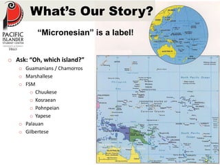 What’s Our Story? 
“Micronesian” is a label! 
o Ask: “Oh, which island?” 
o Guamanians / Chamorros 
o Marshallese 
o FSM 
o Chuukese 
o Kosraean 
o Pohnpeian 
o Yapese 
o Palauan 
o Gilbertese 
Our Videos 
youtube.com/PacificStudentsMedia 
 