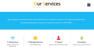 Our Services
Consultancy
Freely Discuss your IT infrastructure with us
IT Infrastructure
Complete IT Solutions at very
competitive price.
IT Managed Services
Instant IT Managed Services
IT Support
High Tech IT Support via professional IT Experts
Micro Network is a premier end-to-end IT Infrastructure | Solutions | Services | Consultancy provider. We've
successfully delivered our business IT solutions & services to 700+ MNC's
Our Services 6
 