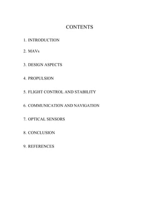 CONTENTS

1. INTRODUCTION

2. MAVs


3. DESIGN ASPECTS


4. PROPULSION


5. FLIGHT CONTROL AND STABILITY


6. COMMUNICATION AND NAVIGATION


7. OPTICAL SENSORS


8. CONCLUSION


9. REFERENCES
 