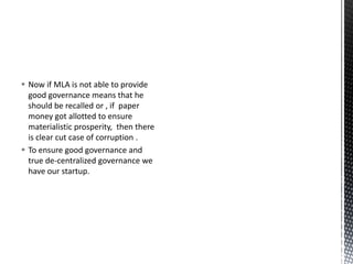  Now if MLA is not able to provide
good governance means that he
should be recalled or , if paper
money got allotted to ensure
materialistic prosperity, then there
is clear cut case of corruption .
 To ensure good governance and
true de-centralized governance we
have our startup.
 