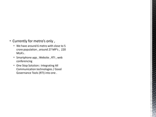  Currently for metro’s only ,
 We have around 6 metro with close to 5
crore population , around 27 MP’s , 220
MLA’s .
 Smartphone app , Website , RTI , web
conferencing
 One Stop Solution:: Integrating All
Communication technologies / Good
Governance Tools (RTI) into one .
 