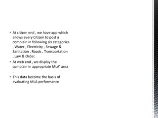  At citizen end , we have app which
allows every Citizen to post a
complain in following six categories
, Water , Electricity , Sewage &
Sanitation , Roads , Transportation
, Law & Order.
 At web end , we display the
complain in appropriate MLA’ area
.
 This data become the basis of
evaluating MLA performance
 