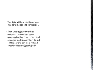  This data will help , to figure out ,
mis- governance and corruption .
 Since ours is geo-referenced
complain , if too many tweets
come saying that road is bad , and
on paper road is good then based
on this anyone can file a RTI and
unearth underlying corruption .
 