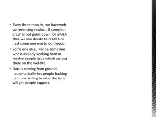  Every three months, we have web-
conferencing session , if complain
graph is not going down for a MLA
then we can decide to recall him
, ask some one else to do the job.
 Some one else, will be some one
who is already working hard to
resolve people issue which are out
there on the website.
 Data is coming from ground
, automatically has people backing
, any one willing to raise the issue
will get people support.
 