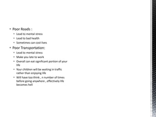  Poor Roads :
 Lead to mental stress
 Lead to bad health
 Sometimes can cost lives
 Poor Transportation:
 Lead to mental stress
 Make you late to work
 Overall can eat significant portion of your
life
 Your children will be waiting in traffic
rather than enjoying life
 Will have too think , n number of times
before going anywhere , effectively life
becomes hell
 