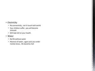  Electricity
 No connectivity , not in touch with world.
 Your children suffer , you will become
stressed.
 Will take toll on your health.
 Water
 No life without water
 Absence of water , again puts you under
mental stress , life becomes hell
 
