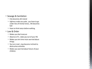  Sewage & Sanitation
 City becomes dirt island
 Ugliness make you puke , you have to go
under lots of mental stress , life becomes
hell
 Have to think twice before walking.
 Law & Order
 Makes you feel insecure
 Absence of it , takes joy out of your life
 Makes you ten time more worried about
things.
 You turn mad , may become inclined to
destructive activities.
 Makes you worried about future of your
children.
 