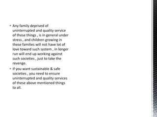  Any family deprived of
uninterrupted and quality service
of these things , is in general under
stress , and children growing in
these families will not have lot of
love toward such system , in longer
run will end up working against
such societies , just to take the
revenge.
 If you want sustainable & safe
societies , you need to ensure
uninterrupted and quality services
of these above mentioned things
to all.
 