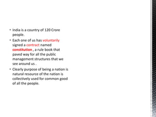  India is a country of 120 Crore
people.
 Each one of us has voluntarily
signed a contract named
constitution , a rule book that
paved way for all the public
management structures that we
see around us .
 Clearly purpose of being a nation is
natural resource of the nation is
collectively used for common good
of all the people.
 
