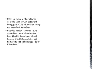  Effective promise of a nation is ,
your life will be much better off
being part of the nation then living
each one by themselves.
 Else you will say , jao bhai rakho
apna desh , apne niyam kanoon ,
hum khud hi theek hain , ab sab
hamein khud hi karna hain , koi
hamari madad nahin karega , to fir
kaisa desh.
 