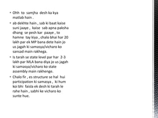  Ohh to samjha desh ka kya
matlab hain .
 ab dekhte hain , sab ki baat kaise
suni jaaye , kaise sab apna paksha
dhang se pesh kar paaye , to
hamne tay kiya , chalo bhai har 20
lakh par ek MP bana dete hain jo
us jagah ki samasya/vicharo ko
sansad main rakhega.
 Is tarah se state level par har 2-3
lakh par MLA bana diya jo us jagah
ki samasya/vicharo ko state
assembly main rakhenge.
 Chalo fir , es structure se hal hui
participation ki samasya , ki hum
koi bhi faisla ek desh ki tarah le
rahe hain , sabhi ke vicharo ko
sunte hue.
 