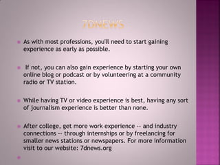 As with most professions, you'll need to start gaining
experience as early as possible.
 If not, you can also gain experience by starting your own
online blog or podcast or by volunteering at a community
radio or TV station.
 While having TV or video experience is best, having any sort
of journalism experience is better than none.
 After college, get more work experience -- and industry
connections -- through internships or by freelancing for
smaller news stations or newspapers. For more information
visit to our website: 7dnews.org

 