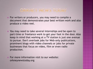  For writers or producers, you may need to compile a
document that demonstrates your best written work and also
produce a video reel.
 You may need to take several internships and be open to
part-time or freelance work to get your foot in the door. Also
keep in mind that working at a TV station is just one avenue
to pursue. Don't overlook jobs for Web-only publications,
prominent blogs with video channels or jobs for private
businesses that focus on video, film or even radio
production.
 For more information visit to our website:
orkneynewstoday.org
 