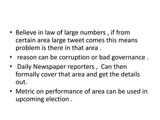• Believe in law of large numbers , if from
  certain area large tweet comes this means
  problem is there in that area .
• reason can be corruption or bad governance .
• Daily Newspaper reporters , Can then
  formally cover that area and get the details
  out.
• Metric on performance of area can be used in
  upcoming election .
 