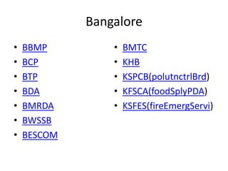 Bangalore
•   BBMP         •   BMTC
•   BCP          •   KHB
•   BTP          •   KSPCB(polutnctrlBrd)
•   BDA          •   KFSCA(foodSplyPDA)
•   BMRDA        •   KSFES(fireEmergServi)
•   BWSSB
•   BESCOM
 