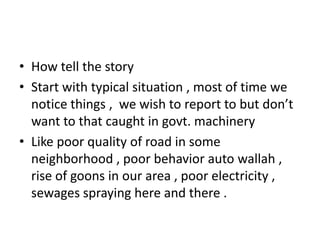 • How tell the story
• Start with typical situation , most of time we
  notice things , we wish to report to but don’t
  want to that caught in govt. machinery
• Like poor quality of road in some
  neighborhood , poor behavior auto wallah ,
  rise of goons in our area , poor electricity ,
  sewages spraying here and there .
 