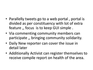 • Parallelly tweets go to a web portal , portal is
  divided as per constituency with lot of extra
  feature ,, focus is to keep GUI simple .
• Via commenting community members can
  participate ,, bringing community solidarity.
• Daily New reporter can cover the issue in
  detail later
• Additionally Activist can register themselves to
  receive compile report on health of the area.
 