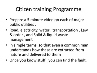 Citizen training Programme
• Prepare a 5 minute video on each of major
  public utilities :
• Road, electricity, water , transportation , Law
  & order , and Solid & liquid waste
  management
• In simple terms, so that even a common man
  understands how these are extracted from
  nature and delivered to them
• Once you know stuff , you can find the fault.
 