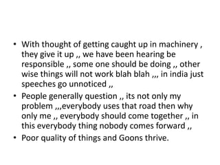 • With thought of getting caught up in machinery ,
  they give it up ,, we have been hearing be
  responsible ,, some one should be doing ,, other
  wise things will not work blah blah ,,, in india just
  speeches go unnoticed ,,
• People generally question ,, its not only my
  problem ,,,everybody uses that road then why
  only me ,, everybody should come together ,, in
  this everybody thing nobody comes forward ,,
• Poor quality of things and Goons thrive.
 