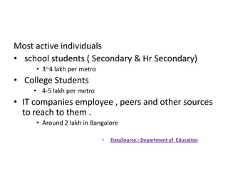 Most active individuals
• school students ( Secondary & Hr Secondary)
     • 3~4 lakh per metro
• College Students
    • 4-5 lakh per metro
• IT companies employee , peers and other sources
  to reach to them .
     • Around 2 lakh in Bangalore

                            •   DataSource:: Department of Education
 