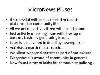 MicroNews Pluses
• If successful will acts us most democratic
  platform , for community life
• All we need ,, active citizen with smartphone
• Just actively reporting issue with few tap of
  button , basically generating leads .
• Later issue covered in detail by newreporter
• Activists unearth the corruption
• We silent weekend protest as part of our culture
• Everywhere is aware of community in general
• New found army of lakhs for community policing .
 