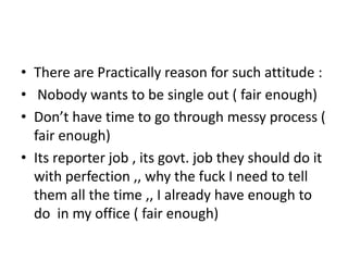 • There are Practically reason for such attitude :
• Nobody wants to be single out ( fair enough)
• Don’t have time to go through messy process (
  fair enough)
• Its reporter job , its govt. job they should do it
  with perfection ,, why the fuck I need to tell
  them all the time ,, I already have enough to
  do in my office ( fair enough)
 