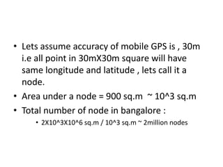 • Lets assume accuracy of mobile GPS is , 30m
  i.e all point in 30mX30m square will have
  same longitude and latitude , lets call it a
  node.
• Area under a node = 900 sq.m ~ 10^3 sq.m
• Total number of node in bangalore :
     • 2X10^3X10^6 sq.m / 10^3 sq.m ~ 2million nodes
 
