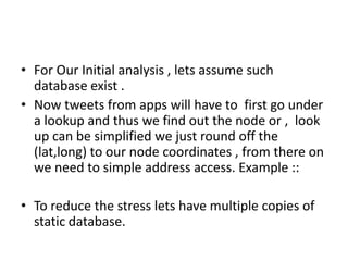 • For Our Initial analysis , lets assume such
  database exist .
• Now tweets from apps will have to first go under
  a lookup and thus we find out the node or , look
  up can be simplified we just round off the
  (lat,long) to our node coordinates , from there on
  we need to simple address access. Example ::

• To reduce the stress lets have multiple copies of
  static database.
 