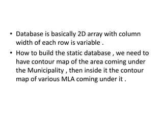 • Database is basically 2D array with column
  width of each row is variable .
• How to build the static database , we need to
  have contour map of the area coming under
  the Municipality , then inside it the contour
  map of various MLA coming under it .
 