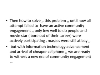 • Then how to solve ,, this problem ,, until now all
  attempt failed to have an active community
  engagement ,, only few well to do people and
  movie star ( bore out of their career) were
  actively participating , masses were still at bay ,,
• but with information technology advancement
  and arrival of cheaper cellphone ,, we are ready
  to witness a new era of community engagement
  …
 