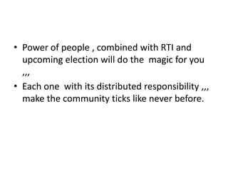 • Power of people , combined with RTI and
  upcoming election will do the magic for you
  ,,,
• Each one with its distributed responsibility ,,,
  make the community ticks like never before.
 