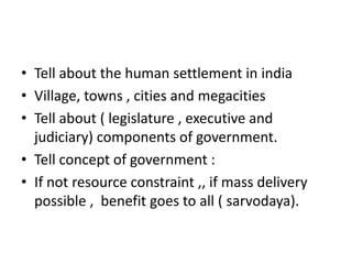 • Tell about the human settlement in india
• Village, towns , cities and megacities
• Tell about ( legislature , executive and
  judiciary) components of government.
• Tell concept of government :
• If not resource constraint ,, if mass delivery
  possible , benefit goes to all ( sarvodaya).
 