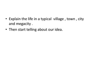 • Explain the life in a typical village , town , city
  and megacity .
• Then start telling about our idea.
 