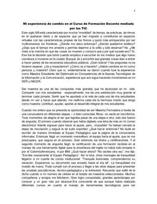 1
Mi experiencia de cambio en el Curso de Formación Docente mediada
por las TIC
Este siglo XXI está caracterizado por mucha “movilidad” de tiempo, de prácticas, de ritmos
en el quehacer diario y de espacios que ya han migrado a constituirse en espacios
virtuales con las características propias de los físicos y quizá más enriquecidos por ser
multiuniversos sin fronteras. ¿Dónde me ubico entonces? ¿Decido quedarme estático?
¿Dejo que el tiempo me arrastre y permita dejarme a la orilla y sólo observar? No. ¿Me
meto a la marcha en que las cosas se mueven y conozco qué y por qué sucede eso? Sí.
Esa fue la decisión que tomé cuando empiezo a escuchar en los medios que algo nuevo
comienza a moverse en la ciudad. Busqué, leí y encontré que grandes cosas iban a entrar
a hacer partes de los escenarios educativos públicos. ¡Gran noticia! Y las preguntas no se
hicieron esperar: ¿Va a impactarme? ¿Cómo va a hacerlo? ¿Habrá cambios en mí como
persona y maestra? Claro que sí, evidentemente se dieron cuando tuve la experiencia
como Maestra Estudiante del Diplomado en Competencias de la Nuevas Tecnologías de
la Información y la Comunicación, experiencia que aún sigue haciendo movimientos en mi
SER y HACER.
Ser maestra es una de las conquistas más grandes que he alcanzado en mi vida.
Compartir con mis estudiantes -especialmente- me da una satisfacción muy grande al
terminar cada jornada. Sentir que he aportado a la vida de cada uno de mis estudiantes
desde mí ser y hacer que atiendo, me reafirma cada día la hermosa misión que tengo
como maestra: contribuir, ayudar, aportar al desarrollo integral de mis estudiantes.
Cuando me entero que se presenta la oportunidad de ser Maestra Formadora a través de
una convocatoria en diferentes etapas – o bien conocidas filtros- no vacilo en inscribirme.
Tuve momentos de alegría al ver que lograba pasar de una etapa a otra, sólo dos fueron
de angustia. El primero cuando observé que había digitado una letra de más en mi correo
electrónico! Intenté ingresar para hacer el ajuste, pero…imposible! Ya habían cerrado la
etapa de inscripción y seguía la de subir soportes! ¿Qué hacer entonces? No dudé en
escribir de manera inmediata al Equipo Pedagógico que la página de la convocatoria
informaba. Entonces llegó un momento maravilloso: el equipo haría el ajuste, que no me
preocupara, que seguía en el proceso. Subí entonces los títulos y certificaciones. Y el
segundo momento de angustia llegó: la certificación de una formación recibida en el
manejo de una herramienta digital para la enseñanza del inglés no había sido enviada ni
por el ColomboAmericano, ni por IBM. ¿Qué hacer ahora? “No vaciles otra vez”, me dije.
“Escribe nuevamente al Equipo Pedagógico”. Así lo hice. Unos mensajes de tranquilidad
llegaron a mi cuenta de correo institucional: “Tranquila licenciada, comprendemos su
situación. Esperamos su documento sea enviado hasta el día tal”. La tranquilidad me
invadió de nuevo. Pude cumplir con el proceso y llegar a las otras etapas para presentar
las pruebas psicotécnicas, técnico-pedagógica y la entrevista. Recuerdo que salté de la
dicha cuando vi mi número de cédula en el listado de maestros seleccionados. Muchos
compañeros y amigos me felicitaron. Gran logro conquistado, grandes aprendizajes por
conocer y un gran reto por alcanzar.Era consciente de que aunque había realizado
diferentes cursos en cuanto al manejo de herramientas tecnológicas para ser
 