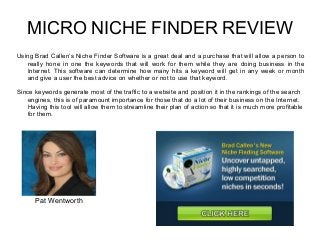 MICRO NICHE FINDER REVIEW
Using Brad Callen’s Niche Finder Software is a great deal and a purchase that will allow a person to
really hone in one the keywords that will work for them while they are doing business in the
Internet. This software can determine how many hits a keyword will get in any week or month
and give a user the best advice on whether or not to use that keyword.
Since keywords generate most of the traffic to a website and position it in the rankings of the search
engines, this is of paramount importance for those that do a lot of their business on the Internet.
Having this tool will allow them to streamline their plan of action so that it is much more profitable
for them.
Pat Wentworth
 