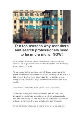 Ten top reasons why recruiters
and search professionals need
to be micro niche, NOW!
Much has been said about being a mile deep and an inch wide but as
recruiters look for growth many haven't fully embraced the benefits of being
niche or even micro niche.
Without a doubt big box recruiter brands will always have a place in the
generalist marketplace, have deeper pockets for marketing and are often in a
bidding war driving fees down - being truly niche - micro-niche is a key
strategy to punch above your weight for SME recruitment firms with many
benefits.
Lets explore 10 top benefits of being micro-niche in recruitment.
1: Client face challenges sourcing experienced specialist talent - the
demographics are playing a part and working with knowledge specialist
consultancies operating in a micro-niche manner helps them map the talent
landscape and alleviate skills gaps and attract the best of the best.
2: For SME recruiters its a great strategy and your brand can beat large
 