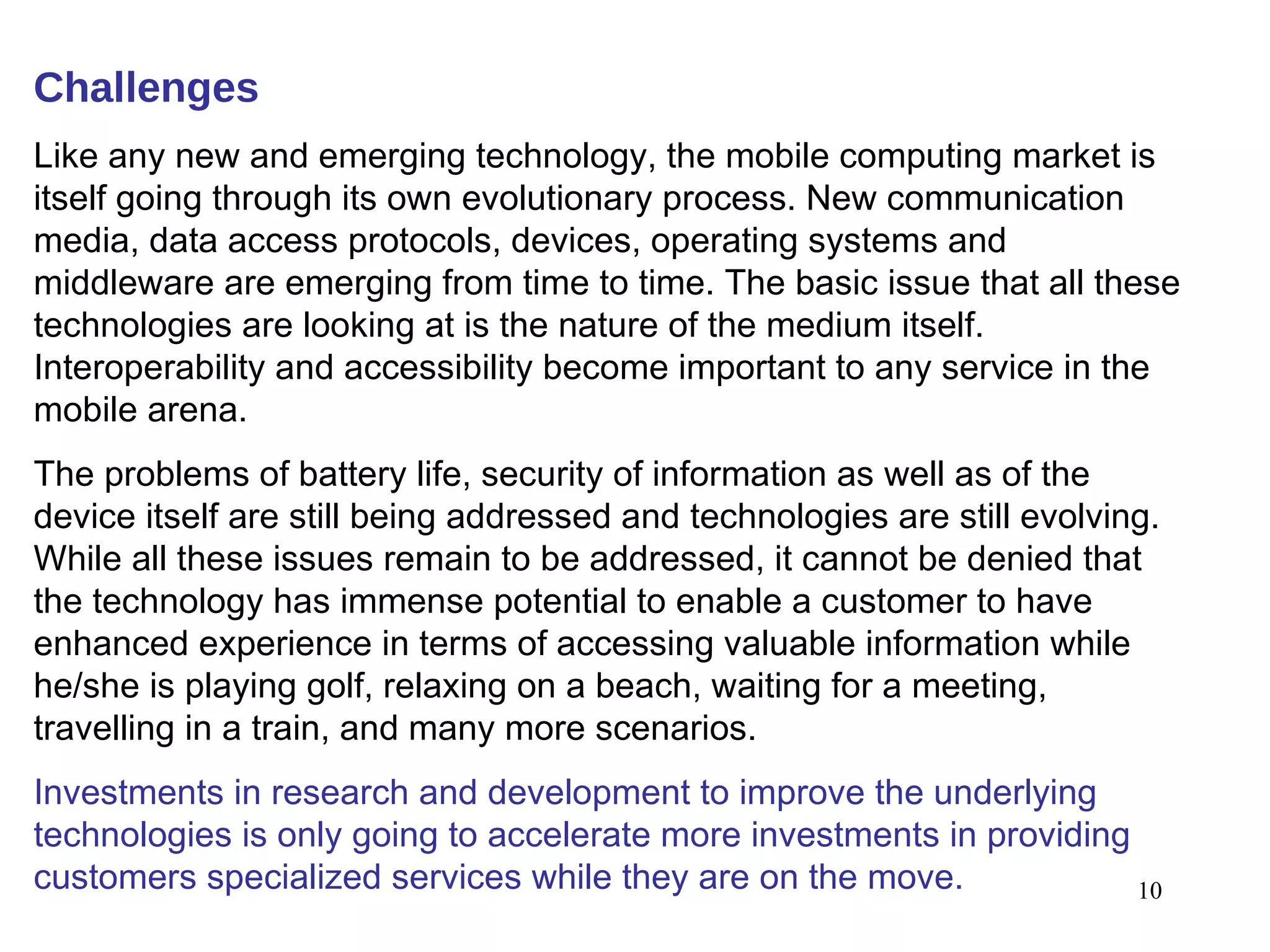 Challenges Like any new and emerging technology, the mobile computing market is itself going through its own evolutionary process. New communication media, data access protocols, devices, operating systems and middleware are emerging from time to time. The basic issue that all these technologies are looking at is the nature of the medium itself. Interoperability and accessibility become important to any service in the mobile arena.  The problems of battery life, security of information as well as of the device itself are still being addressed and technologies are still evolving. While all these issues remain to be addressed, it cannot be denied that the technology has immense potential to enable a customer to have enhanced experience in terms of accessing valuable information while he/she is playing golf, relaxing on a beach, waiting for a meeting, travelling in a train, and many more scenarios.  Investments in research and development to improve the underlying technologies is only going to accelerate more investments in providing customers specialized services while they are on the move. 