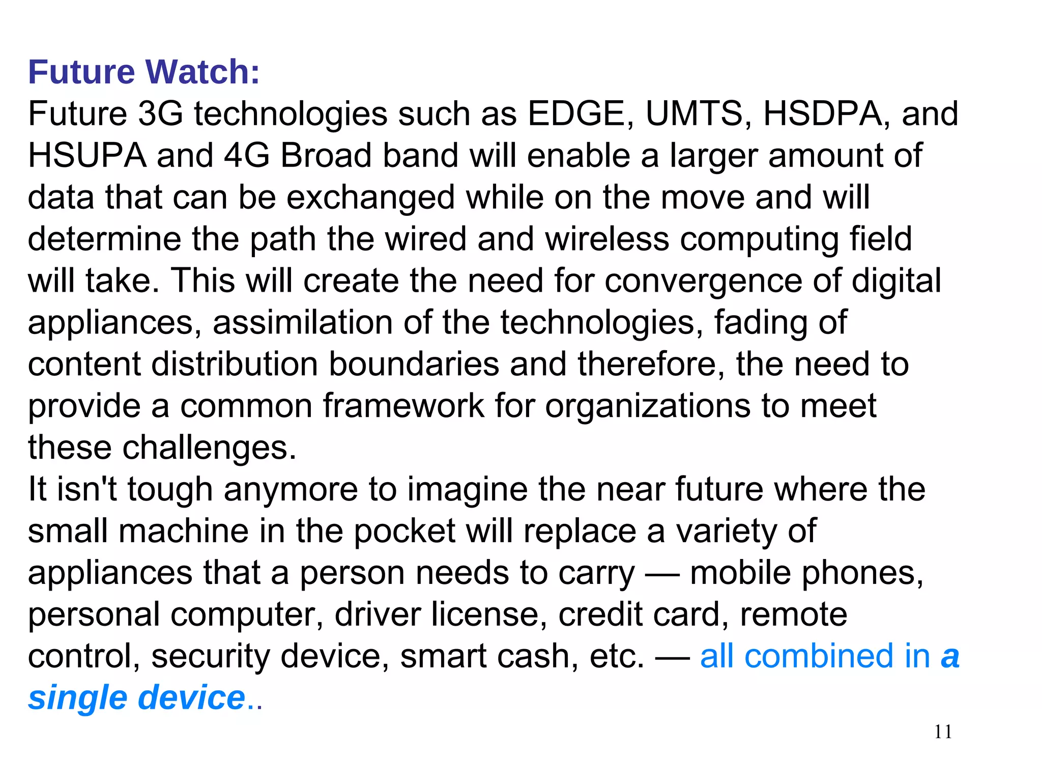 Future Watch:   Future 3G technologies such as EDGE, UMTS, HSDPA, and HSUPA and 4G Broad band will enable a larger amount of data that can be exchanged while on the move and will determine the path the wired and wireless computing field will take. This will create the need for convergence of digital appliances, assimilation of the technologies, fading of content distribution boundaries and therefore, the need to provide a common framework for organizations to meet these challenges.  It isn't tough anymore to imagine the near future where the small machine in the pocket will replace a variety of appliances that a person needs to carry — mobile phones, personal computer, driver license, credit card, remote control, security device, smart cash, etc. —  all combined in  a single device . . 