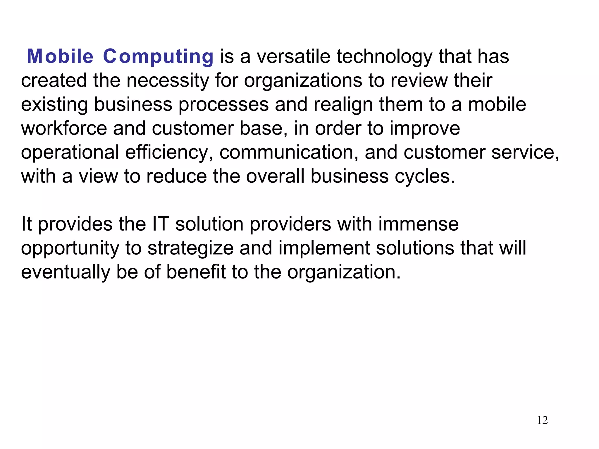 Mobile Computing   is a versatile technology that has created the necessity for organizations to review their existing business processes and realign them to a mobile workforce and customer base, in order to improve operational efficiency, communication, and customer service, with a view to reduce the overall business cycles. It provides the IT solution providers with immense opportunity to strategize and implement solutions that will eventually be of benefit to the organization. 
