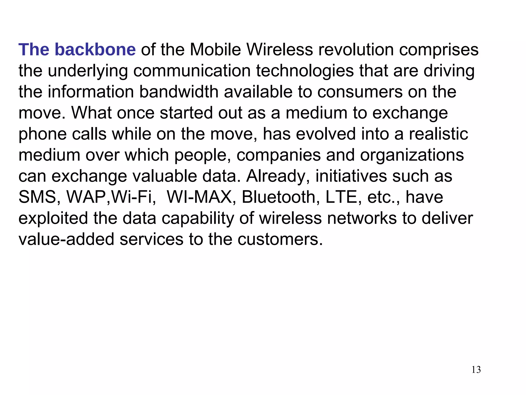 The backbone  of the Mobile Wireless revolution comprises the underlying communication technologies that are driving the information bandwidth available to consumers on the move. What once started out as a medium to exchange phone calls while on the move, has evolved into a realistic medium over which people, companies and organizations can exchange valuable data. Already, initiatives such as SMS, WAP,Wi-Fi,  WI-MAX, Bluetooth, LTE, etc., have exploited the data capability of wireless networks to deliver value-added services to the customers. 