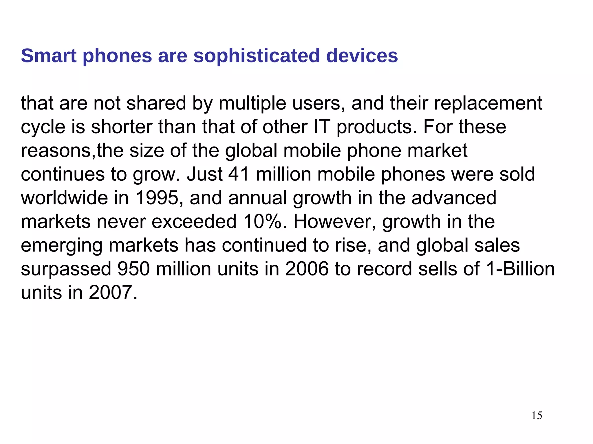 Smart phones are sophisticated devices   that are not shared by multiple users, and their replacement cycle is shorter than that of other IT products. For these reasons,the size of the global mobile phone market continues to grow. Just 41 million mobile phones were sold worldwide in 1995, and annual growth in the advanced markets never exceeded 10%. However, growth in the emerging markets has continued to rise, and global sales surpassed 950 million units in 2006 to record sells of 1-Billion units in 2007. 