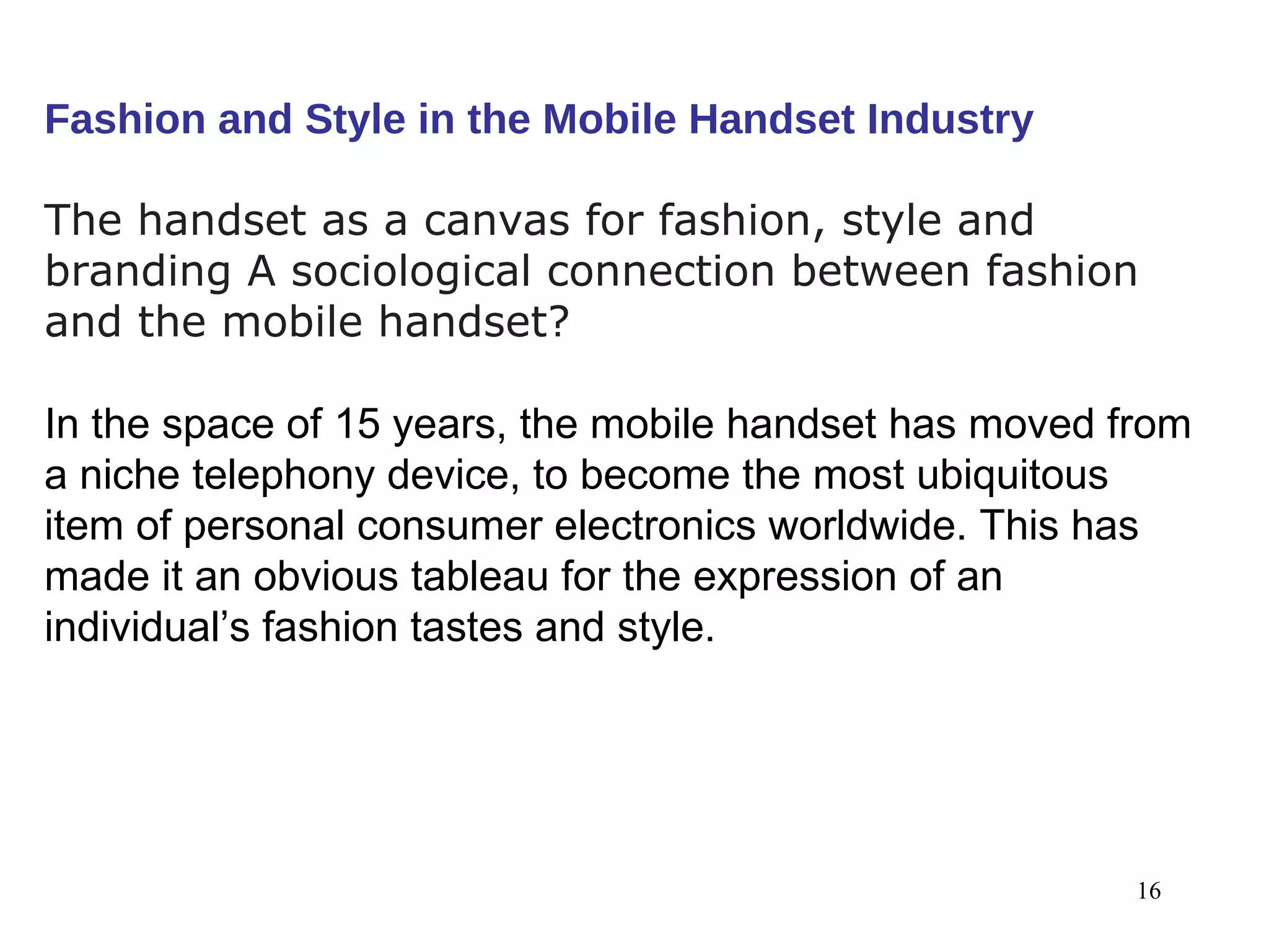 Fashion and Style in the Mobile Handset Industry The handset as a canvas for fashion, style and branding A sociological connection between fashion and the mobile handset? In the space of 15 years, the mobile handset has moved from a niche telephony device, to become the most ubiquitous item of personal consumer electronics worldwide. This has made it an obvious tableau for the expression of an individual’s fashion tastes and style. 