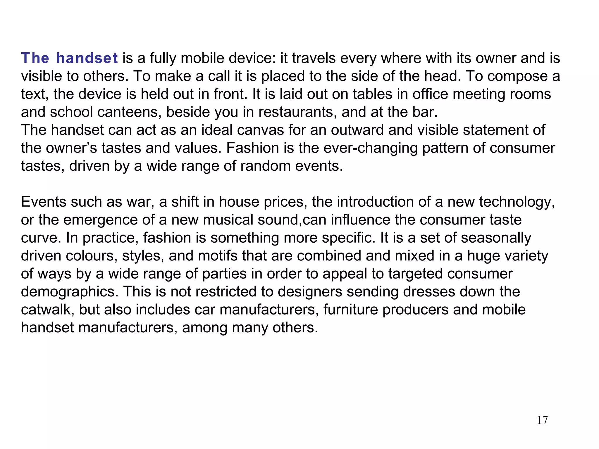 The handset  is a fully mobile device: it travels every where with its owner and is visible to others. To make a call it is placed to the side of the head. To compose a text, the device is held out in front. It is laid out on tables in office meeting rooms and school canteens, beside you in restaurants, and at the bar.  The handset can act as an ideal canvas for an outward and visible statement of the owner’s tastes and values. Fashion is the ever-changing pattern of consumer tastes, driven by a wide range of random events.  Events such as war, a shift in house prices, the introduction of a new technology, or the emergence of a new musical sound,can influence the consumer taste curve. In practice, fashion is something more specific. It is a set of seasonally driven colours, styles, and motifs that are combined and mixed in a huge variety of ways by a wide range of parties in order to appeal to targeted consumer demographics. This is not restricted to designers sending dresses down the catwalk, but also includes car manufacturers, furniture producers and mobile handset manufacturers, among many others. 