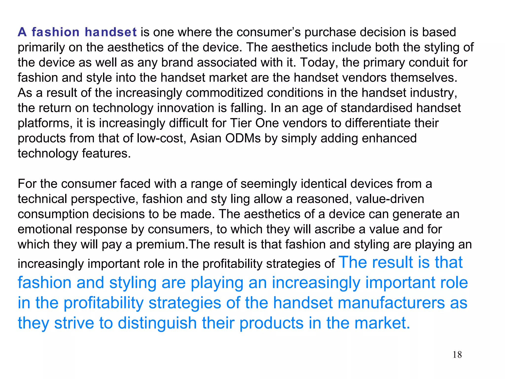 A fashion handset  is one where the consumer’s purchase decision is based primarily on the aesthetics of the device. The aesthetics include both the styling of the device as well as any brand associated with it. Today, the primary conduit for fashion and style into the handset market are the handset vendors themselves. As a result of the increasingly commoditized conditions in the handset industry, the return on technology innovation is falling. In an age of standardised handset platforms, it is increasingly difficult for Tier One vendors to differentiate their products from that of low-cost, Asian ODMs by simply adding enhanced technology features.  For the consumer faced with a range of seemingly identical devices from a technical perspective, fashion and sty ling allow a reasoned, value-driven consumption decisions to be made. The aesthetics of a device can generate an emotional response by consumers, to which they will ascribe a value and for which they will pay a premium.The result is that fashion and styling are playing an increasingly important role in the profitability strategies of  The result is that fashion and styling are playing an increasingly important role in the profitability strategies of the handset manufacturers as they strive to distinguish their products in the market. 