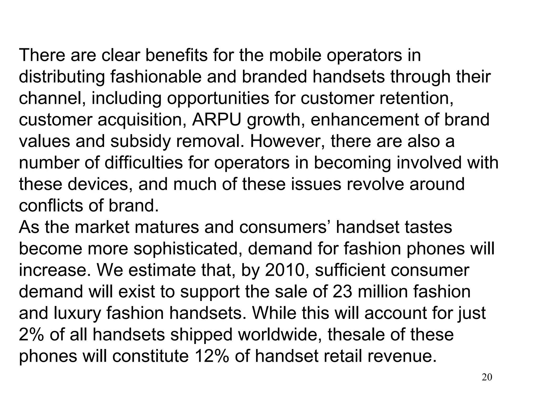 There are clear benefits for the mobile operators in distributing fashionable and branded handsets through their channel, including opportunities for customer retention, customer acquisition, ARPU growth, enhancement of brand values and subsidy removal. However, there are also a number of difficulties for operators in becoming involved with these devices, and much of these issues revolve around conflicts of brand. As the market matures and consumers’ handset tastes become more sophisticated, demand for fashion phones will increase. We estimate that, by 2010, sufficient consumer demand will exist to support the sale of 23 million fashion and luxury fashion handsets. While this will account for just 2% of all handsets shipped worldwide, thesale of these phones will constitute 12% of handset retail revenue. 